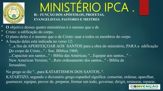 MINISTÉRIO IPCA .
* O objetivo desses quatro ministérios é o mesmo que o de
* Cristo: a edificação do corpo.
* O plano deles é o mesmo que o de Cristo: usar a todos os membros do corpo
* A função deles está indicada no verso 12:
"...a fim de APERFEIÇOAR AOS SANTOS para a obra do ministério, PARA a edificação
Do corpo de Cristo..." - Soe. Bíblica 1960;
“
...Capacitar aos santos..." - Bíblia das Américas; "...Equipar aos santos..." –
New American Version; "...Reto ordenamento dos santos..." - Bíblia de
Jerusalém;
No grego se diz "...para KATARTISMOS DOS SANTOS..".
KATARTIZO, segundo o dicionário grego-espanhol significa: consertar, ordenar, aparelhar,
guarnecer, equipar, prover de, preparar, formar um todo, governar, dirigir, restaurar, reparar,
B) - FUNÇÃO DOS APÓSTOLOS, PROFETAS,
EVANGELISTAS, PASTORES E MESTRES
 