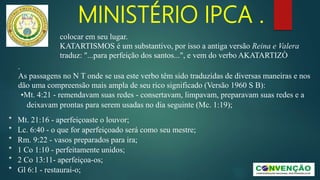 MINISTÉRIO IPCA .
.
As passagens no N T onde se usa este verbo têm sido traduzidas de diversas maneiras e nos
dão uma compreensão mais ampla de seu rico significado (Versão 1960 S B):
•Mt. 4:21 - remendavam suas redes - consertavam, limpavam, preparavam suas redes e a
deixavam prontas para serem usadas no dia seguinte (Mc. 1:19);
* Mt. 21:16 - aperfeiçoaste o louvor;
* Lc. 6:40 - o que for aperfeiçoado será como seu mestre;
* Rm. 9:22 - vasos preparados para ira;
* 1 Co 1:10 - perfeitamente unidos;
* 2 Co 13:11- aperfeiçoa-os;
* Gl 6:1 - restaurai-o;
colocar em seu lugar.
KATARTISMOS é um substantivo, por isso a antiga versão Reina e Valera
traduz: "...para perfeição dos santos...", e vem do verbo AKATARTIZÒ
 