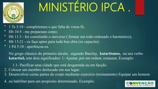 MINISTÉRIO IPCA .
* 1 Ts 3:10 - completemos o que falta de vossa fé;
* Hb 10:5 - me preparaste corpo;
* Hb 11:3 - foi constituído o universo ( formar um todo ordenado e harmónico);
* Hb 13:21 - os faça aptos para toda boa obra (os capacite);
* 1 Pd 5:10 - aperfeiçoa-os.
No grego clássico do primeiro século, segundo Barclay, katartismos, ou seu verbo
katartizõ, tem dois significados: 1- Ajustar, por em ordem, restaurar. Exemplo:
1.1- Pacificar uma cidade que está desgarrada ou em facção.
2. Colocar um membro deslocado em seu lugar.
3. Desenvolver certas partes do corpo mediante exercício (treinamento) Equipar um homem
4. ou habilitar para um propósito determinado. Exemplo:
 