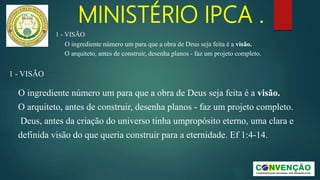 MINISTÉRIO IPCA .
1 - VISÃO
O ingrediente número um para que a obra de Deus seja feita é a visão.
O arquiteto, antes de construir, desenha planos - faz um projeto completo.
1 - VISÃO
O ingrediente número um para que a obra de Deus seja feita é a visão.
O arquiteto, antes de construir, desenha planos - faz um projeto completo.
Deus, antes da criação do universo tinha umpropósito eterno, uma clara e
definida visão do que queria construir para a eternidade. Ef 1:4-14.
 