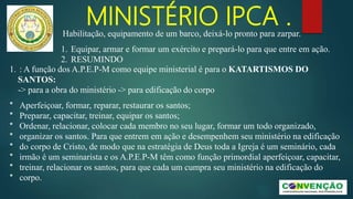 MINISTÉRIO IPCA .
1. : A função dos A.P.E.P-M como equipe ministerial é para o KATARTISMOS DO
SANTOS:
-> para a obra do ministério -> para edificação do corpo
* Aperfeiçoar, formar, reparar, restaurar os santos;
* Preparar, capacitar, treinar, equipar os santos;
* Ordenar, relacionar, colocar cada membro no seu lugar, formar um todo organizado,
* organizar os santos. Para que entrem em ação e desempenhem seu ministério na edificação
* do corpo de Cristo, de modo que na estratégia de Deus toda a Igreja é um seminário, cada
* irmão é um seminarista e os A.P.E.P-M têm como função primordial aperfeiçoar, capacitar,
* treinar, relacionar os santos, para que cada um cumpra seu ministério na edificação do
* corpo.
Habilitação, equipamento de um barco, deixá-lo pronto para zarpar.
1. Equipar, armar e formar um exército e prepará-lo para que entre em ação.
2. RESUMINDO
 