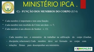 MINISTÉRIO IPCA .
* Cada membro é importante e tem uma função;
* Cada membro tem recebido de Cristo um dom - v. 7;
* Cada membro é um obreiro do Senhor - v. 13;
- Cada membro tem o ministério de trabalhar na edificação do corpo (Ganhar,
- discipular, relacionar); Cada membro deve ser formado no corpo com
- relações firmes para desempenhar seu ministério.
C) - FUNÇÃO DOS MEMBROS DO CORPO (Ef 4)
 