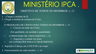 MINISTÉRIO IPCA .
1. - Chegar à unidade da fé.
2. Chegar à medida da estatura de Cristo.
>
O PROGRAMA DE CRISTO PARA TODOS OS MEMBROS: v. 15
1 - Crescer em tudo em Cristo.
(Em qualidade, em unidade e quantidade)
> O PROCESSO DE CRESCIMENTO: v. 15
1 - Seguindo a verdade em amor.
> AS CONDIÇÕES PARA O CRESCIMENTO:
1. Sujeição à Cabeça, aos A.P.E.P-M e ao corpo
2. Funcionamento de cada membro - v. 16
OBJETIVO DE TODOS OS MEMBROS: v. 13
 