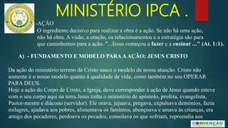 MINISTÉRIO IPCA .
A) - FUNDAMENTO E MODELO PARAAAÇÃO: JESUS CRISTO
Da ação do ministério terreno de Cristo nasce o modelo de nossa atuação. Cristo não
somente é o nosso modelo quanto à qualidade de vida, como também no seu OPERAR
PARA DEUS.
Hoje a ação do Corpo de Cristo, a Igreja, deve corresponder à ação de Jesus quando esteve
com o seu corpo aqui na terra.Jesus tinha o ministério de apóstolo, profeta, evangelista,
Pastor-mestre e diácono (servidor). Ele orava, jejuava, pregava, expulsava demónios, fazia
milagres, ajudava aos pobres, alimentava os famintos, abençoava e amava às crianças, era
amigo dos pecadores, perdoava os pecados, consolava os que sofriam, repreendia aos
5 -AÇÃO
O ingrediente decisivo para realizar a obra é a ação. Se não há uma ação,
não há obra. A visão, a oração, os relacionamentos e a estratégia são para
que caminhemos para a ação. "...Jesus começou a fazer e a ensinar ..." (At. 1:1).
 