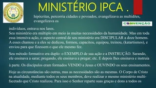 MINISTÉRIO IPCA .
indivíduos, entrava nos lares.
Seu ministério era múltiplo em meio às muitas necessidades da humanidade. Mas em toda
essa intensiva ação, o aspecto central de seu ministério era DISCIPULAR a doze homens.
A esses chamou e a eles se dedicou, formou, capacitou, equipou, treinou, (katartismos), e
enviou para que fizessem o que ele mesmo fez.
Seu método formativo era duplo: o EXEMPLO de sua ação e a INSTRUÇÃO. Sarando,
ele ensinava a sarar; pregando, ele ensinava a pregar; etc. E depois lhes ensinava e instruía
à parte. Os discípulos eram formados VENDO a Jesus e OUVINDO os seus ensinamentos.
Hoje as circunstâncias são outras, mas as necessidades são as mesmas. O Corpo de Cristo
na atualidade, mediante todos os seus membros, deve realizar o mesmo ministério multi-
facetado que Cristo realizou. Para isso o Senhor reparte suas graças e dons a todos os
hipócritas, percorria cidades e povoados, evangelizava as multidões,
evangelizava os
 