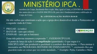 MINISTÉRIO IPCA .
Há três verbos que sintetizam a ação que a igreja deve desenvolver desde o Pentecostes até
a segunda vinda de Cristo:
* PREGAR - (a todos)
* BATIZAR - (aos que crêem)
* ENSINAR - (aos que se batizam)
Estas três palavras resumem a expressão "...FAZERDISCÍPULOS...
A ponta de lança da ação é a evangelização (quantidade). O que segue é o
DISCIPULADO que produzirá a qualidade e a unidade dos discípulos. -> Para ensinar é
necessário um PROGRAMA DEFINIDO DE ENSINAMENTO. "...ensinando-lhes que
guardem todas as coisas que vos tenho mandado..." Exemplo: Porta, Caminho e Meta.
membros do Corpo, facultando-lhes a ação. Mas, igual a Cristo, o CENTRO do ministério
dos santos deve ser o FAZER DISCÍPULOS, pois isto é fundamental para a edificação do
Corpo de Cristo.
B)- A SÍNTESE DAAÇÃO: MATEUS 28:18-20
 