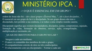 MINISTÉRIO IPCA .
A
ordem de Jesus não foi: - ide e fazei grupos caseirosl Mas, "...ide e fazei discípulos... ".
O essencial em um grupo do lar é o discipulado. Se um grupo desses não tem o
discipulado, tem perdido a sua essência, e se reduz a uma simples reunião caseira.
Discipulado significa que existem discipuladores, discípulos, juntas, compromisso, sujeição,
formação de vidas, formação de obreiros, serviço, ação, evangelização,
multiplicação,cr escimento, etc.
QUAIS OS OBJETIVOS PARA O GRUPO NO LAR ?
-
Integrar a cada um mediante:
* O amor e a comunhão dos membros de todo o grupo;
* O companheirismo estreito de dois ou três condiscípulos;
* O relacionamento com seu discipulador.- Formar a cada um:
-> O QUE É ESSENCIAL EM UM GRUPO ?
 