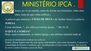 MINISTÉRIO IPCA .
Jesus, ao vir ao mundo, antes de iniciar seu ministério, tinha uma
clara visão do que vinha edificar.
A palavra que sintetiza a VISÃO DE DEUS e do Senhor Jesus é a palavra
IGREJA.
Cristo declarou: "...Eu edificarei minha Igreja... " Mt 16:18
O QUE É A IGREJA?
Hoje, equivocadamente, se chama Igreja a um edifício material onde as
pessoas se reúnem para realizar um culto ao
Senhor. (Esses lugares não são nem igreja, nem templos, nem casas deoração). A igreja é a
comunidade de homens e mulheres que, reconhecendo a Cristo como Senhor, têm nascido
de novo e juntos formam o povo de Deus.
 