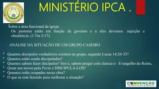 MINISTÉRIO IPCA .
-
Sobre a área funcional da igreja:
Os pastores estão em função de governo e a eles devemos sujeição e
obediência. (1 Tm 5:17).
ANÁLISE DA SITUAÇÃO DE UM GRUPO CASEIRO
* Quantos discípulos verdadeiros existem no grupo, segundo Lucas 14:26-33?
* Quantos estão sendo discipulados?
* Quantos sabem fazer discípulos? Isto é, sabem pregar com clareza o Evangelho do Reino,
* Quiar aos novos pela Porta e DISCIPULÁ-LOS?
* Quantos estão ocupados nessa obra?
* O que se está fazendo para melhorar a situação?
 