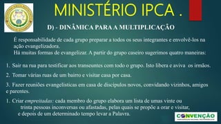MINISTÉRIO IPCA .
É responsabilidade de cada grupo preparar a todos os seus integrantes e envolvê-los na
ação evangelizadora.
Há muitas formas de evangelizar. A partir do grupo caseiro sugerimos quatro maneiras:
1. Sair na rua para testificar aos transeuntes com todo o grupo. Isto libera e aviva os irmãos.
2. Tomar várias ruas de um bairro e visitar casa por casa.
3. Fazer reuniões evangelísticas em casa de discípulos novos, convidando vizinhos, amigos
e parentes.
1. Criar empreitadas: cada membro do grupo elabora um lista de umas vinte ou
trinta pessoas inconversas ou afastadas, pelas quais se propõe a orar e visitar,
e depois de um determinado tempo levar a Palavra.
D) - DINÂMICA PARAA MULTIPLICAÇÃO
 