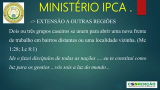 MINISTÉRIO IPCA .
-> EXTENSÃO A OUTRAS REGIÕES
Dois ou três grupos caseiros se unem para abrir uma nova frente
de trabalho em bairros distantes ou uma localidade vizinha. (Mc
1:28; Lc 8:1)
Ide e fazei discípulos de todas as nações .... eu te constituí como
luz para os gentios ...vós sois a luz do mundo...
 