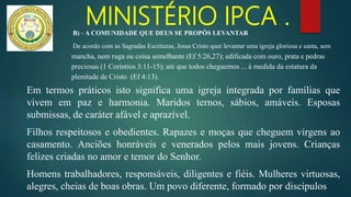 MINISTÉRIO IPCA .
Em termos práticos isto significa uma igreja integrada por famílias que
vivem em paz e harmonia. Maridos ternos, sábios, amáveis. Esposas
submissas, de caráter afável e aprazível.
Filhos respeitosos e obedientes. Rapazes e moças que cheguem virgens ao
casamento. Anciões honráveis e venerados pelos mais jovens. Crianças
felizes criadas no amor e temor do Senhor.
Homens trabalhadores, responsáveis, diligentes e fiéis. Mulheres virtuosas,
alegres, cheias de boas obras. Um povo diferente, formado por discípulos
B) - A COMUNIDADE QUE DEUS SE PROPÔS LEVANTAR
De acordo com as Sagradas Escrituras, Jesus Cristo quer levantar uma igreja gloriosa e santa, sem
mancha, nem ruga ou coisa semelhante (Ef 5:26,27); edificada com ouro, prata e pedras
preciosas (1 Coríntios 3:11-15); até que todos cheguemos ... à medida da estatura da
plenitude de Cristo (Ef 4:13).
 