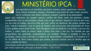 MINISTÉRIO IPCA .
pagar seus impostos, ser sempre verazes, confiar em Deus, amar seu próximo, ajudar,
compartilhar com os necessitados, chorar com os que choram, alegrar-se com os que riem,
ser um com os irmãos, devolver bem por mal, sofrer as injustiças, dar graças sempre por
tudo, vencer a tentação, viver no gozo do Senhor, orar sem cessar, dar testemunho de Jesus
Cristo, ganhar outros para Cristo, fazer discípulos, pôr seu dinheiro e seus bens a serviço dos
irmãos, e sobre todas as coisas, amar a Deus com todo o seu ser. Na medida em que
progredimos em qualidade, progrediremos em unidade. Porque a unidade é fruto da
qualidade, assim como a divisão é evidência de imaturidade e carnalidade (1 Coríntios 3:1-
4). Os filhos de Deus como irmãos que somos, devemos formar uma só família aqui na
terra, a família de Deus.
Unicamente assim devolveremos ao Evangelho sua plena credibilidade diante do mundo. "...
Que todos sejam um...para que o mundo creia... " (Jo 17:21).
que aprendem a ser humildes, pacientes, mansos, justos, generosos, sinceros,
bons, felizes, honrados, íntegros. Discípulos cujo estilo de vida é amar, perdoar,
servir, confessar suas faltas, obedecer, cumprir, sujeitar-se às autoridades,
 