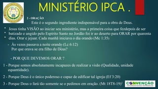 MINISTÉRIO IPCA .
- Às vezes passava a noite orando (Lc 6:12)
-
Por que orava se era filho de Deus?
- POR QUE DEVEMOS ORAR ?
1 - Porque somos absolutamente incapazes de realizar a visão (Qualidade, unidade
equantidade).
2 - Porque Deus é o único poderoso e capaz de edificar tal igreja (Ef 3:20)
3 - Porque Deus o fará tão somente se o pedimos em oração. (Mt 18T8-19)1
* Jesus tinha VISÃO ao iniciar seu ministério, mas a primeira coisa que fezdepois de ser
* batizado e ungido pelo Espírito Santo no Jordão foi ir ao deserto para ORAR por quarenta
* dias. Orar e jejuar. Cada manhã iniciava o dia orando (Mc 1:35)
2 - ORAÇÃO
Este é o segundo ingrediente indispensável para a obra de Deus.
 