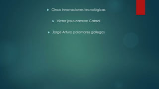  Cinco innovaciones tecnológicas
 Victor jesus carreon Cabral
 Jorge Arturo palomares gallegos
 