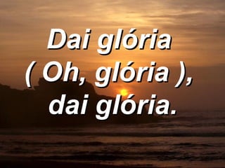 Dai glória  ( Oh, glória ),  dai glória. 