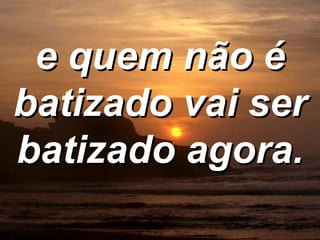 e quem não é batizado vai ser batizado agora. 