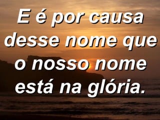 E é por causa desse nome que o nosso nome está na glória. 