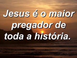 Jesus é o maior pregador de toda a história.   