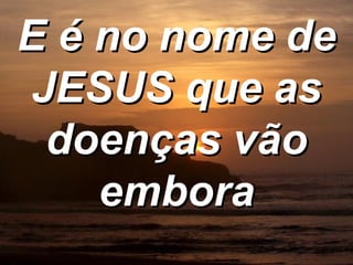 E é no nome de JESUS que as doenças vão embora 