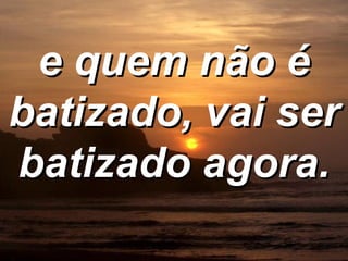 e quem não é batizado, vai ser batizado agora. 