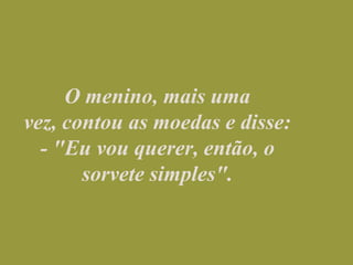 O menino, mais uma vez, contou as moedas e disse:                                          - "Eu vou querer, então, o sorvete simples".