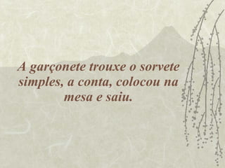 A garçonete trouxe o sorvete simples, a conta, colocou na mesa e saiu. 