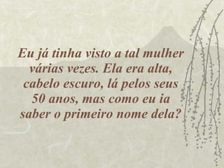 Eu já tinha visto a tal mulher várias vezes. Ela era alta, cabelo escuro, lá pelos seus 50 anos, mas como eu ia saber o primeiro nome dela? 