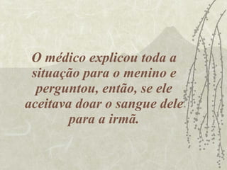 O médico explicou toda a situação para o menino e perguntou, então, se ele aceitava doar o sangue dele para a irmã. 