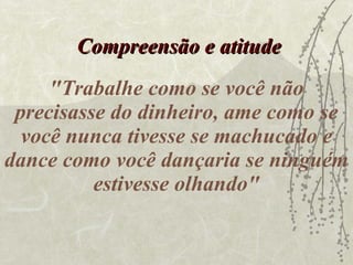 "Trabalhe como se você não precisasse do dinheiro, ame como se você nunca tivesse se machucado e dance como você dançaria se ninguém estivesse olhando" Compreensão e atitude 