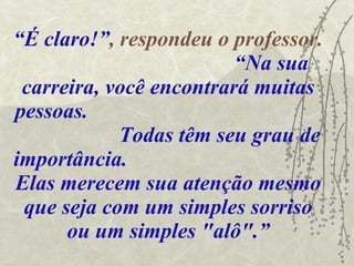 “ É claro!” , respondeu o professor.  “Na sua carreira, você encontrará muitas pessoas.  Todas têm seu grau de importância.  Elas merecem sua atenção mesmo que seja com um simples sorriso ou um simples "alô".” 