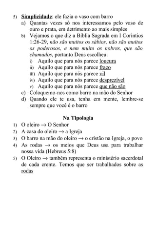 5)   Simplicidade: ele fazia o vaso com barro
     a) Quantas vezes só nos interessamos pelo vaso de
        ouro e prata, em detrimento ao mais simples
     b) Vejamos o que diz a Bíblia Sagrada em I Coríntios
        1:26-29, não são muitos os sábios, não são muitos
        os poderosos, e nem muito os nobres, que são
        chamados, portanto Deus escolheu:
        i) Aquilo que para nós parece loucura
        ii) Aquilo que para nós parece fraco
        iii) Aquilo que para nós parece vil
        iv) Aquilo que para nós parece desprezível
        v) Aquilo que para nós parece que não são
     c) Coloquemo-nos como barro na mão do Senhor
     d) Quando ele te usa, tenha em mente, lembre-se
        sempre que você é o barro

                     Na Tipologia
1) O oleiro → O Senhor
2) A casa do oleiro → a Igreja
3) O barro na mão do oleiro → o cristão na Igreja, o povo
4) As rodas → os meios que Deus usa para trabalhar
   nossa vida (Hebreus 5:8)
5) O Oleiro → também representa o ministério sacerdotal
   de cada crente. Temos que ser trabalhados sobre as
   rodas
 