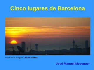 Cinco lugares de Barcelona 
Autor de la imagen: Jesús Solana 
José Manuel Meseguer 
 