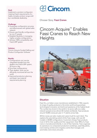 Goal:
Implement a product configurator
meeting Fassi’s requirements of a
highly complex product range sold
by a worldwide dealership
                                        Chooser Story: Fassi Cranes
Challenge:
• Guarantee configuration accuracy
  and effectiveness with global sales
  network
• Ensure user-friendly configurations
                                        Cincom Acquire™ Enables
  by non-IT people
• Establish flexibility in managing
                                        Fassi Cranes to Reach New
  highly complex configurations
• Achieve 100% compatibility with
                                        Heights
  Fassi’s ERP system


Solution:
Cincom Acquire Guided Selling and
Product Configurator Software


Results:
• Configurations can now be
  integrated straight from the
  dealers into Fassi’s ERP system,
  24 hours a day
• Error-free configurations
• Their dealers’ work can be
  efficiently monitored all over the
  world
• Improved production planning
  and faster raw-material
  requirements planning




                                        Situation
                                        Fassi Gru, an Italian crane manufacturer established in 1965, exports
                                        its range of quality products to the entire world and guarantees
                                        technological innovation and technical assistance at the highest level.
                                        The number-two brand in the world in its sector sells via a sales
                                        network spread across almost 60 markets worldwide. Fassi produces
                                        around 10,000 cranes per year in 11 plants across Italy.
                                        All the cranes are tailor made and custom built for each client. This
                                        explains the astonishing extent of the Fassi range, with over 60
                                        models in 30,000 configurations. Customers choose Fassi products
                                        most of all for their quality and their equipment. Over 90% of a Fassi
                                        crane is manufactured directly in one of their factories. Fassi organises
                                        its operations via component production workshops, assembly plants,
                                        crane testing centres and a logistics centre that manages and
                                        automates crane stock and parts.
 