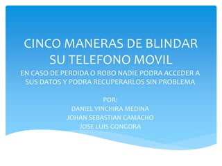 CINCO MANERAS DE BLINDAR
    SU TELEFONO MOVIL
EN CASO DE PERDIDA O ROBO NADIE PODRA ACCEDER A
 SUS DATOS Y PODRA RECUPERARLOS SIN PROBLEMA

                       POR:
             DANIEL VINCHIRA MEDINA
            JOHAN SEBASTIAN CAMACHO
               JOSE LUIS GONGORA
 