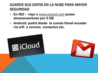 GUARDE SUS DATOS EN LA NUBE PARA MAYOR
SEGURIDAD
• En ISO : vaya a www.icloud.com posee
  almacenamiento por 5 GB
• Android: podrá desde la cuenta Gmail acceder
  vía wifi a correos contactos etc.
 