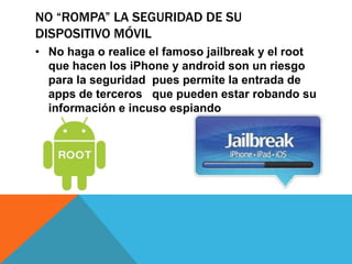 NO “ROMPA” LA SEGURIDAD DE SU
DISPOSITIVO MÓVIL
• No haga o realice el famoso jailbreak y el root
  que hacen los iPhone y android son un riesgo
  para la seguridad pues permite la entrada de
  apps de terceros que pueden estar robando su
  información e incuso espiando
 