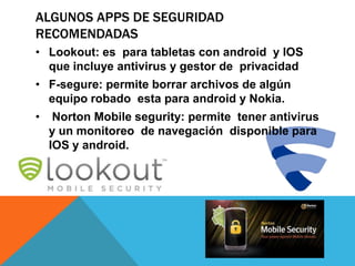 ALGUNOS APPS DE SEGURIDAD
RECOMENDADAS
• Lookout: es para tabletas con android y IOS
  que incluye antivirus y gestor de privacidad
• F-segure: permite borrar archivos de algún
  equipo robado esta para android y Nokia.
•    Norton Mobile segurity: permite tener antivirus
    y un monitoreo de navegación disponible para
    IOS y android.
 