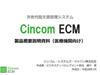 製品概要説明資料（医療機関向け）
シンコム・システムズ・ジャパン株式会社
作成者：ビジネスディベロップメント担当 浦川 修
作成⽇：平成28年1⽉
Cincom ECM
次世代型⽂書管理システム
 