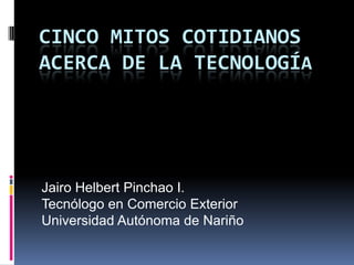 Cinco mitos cotidianos acerca de la tecnología Jairo Helbert Pinchao I. Tecnólogo en Comercio Exterior Universidad Autónoma de Nariño 