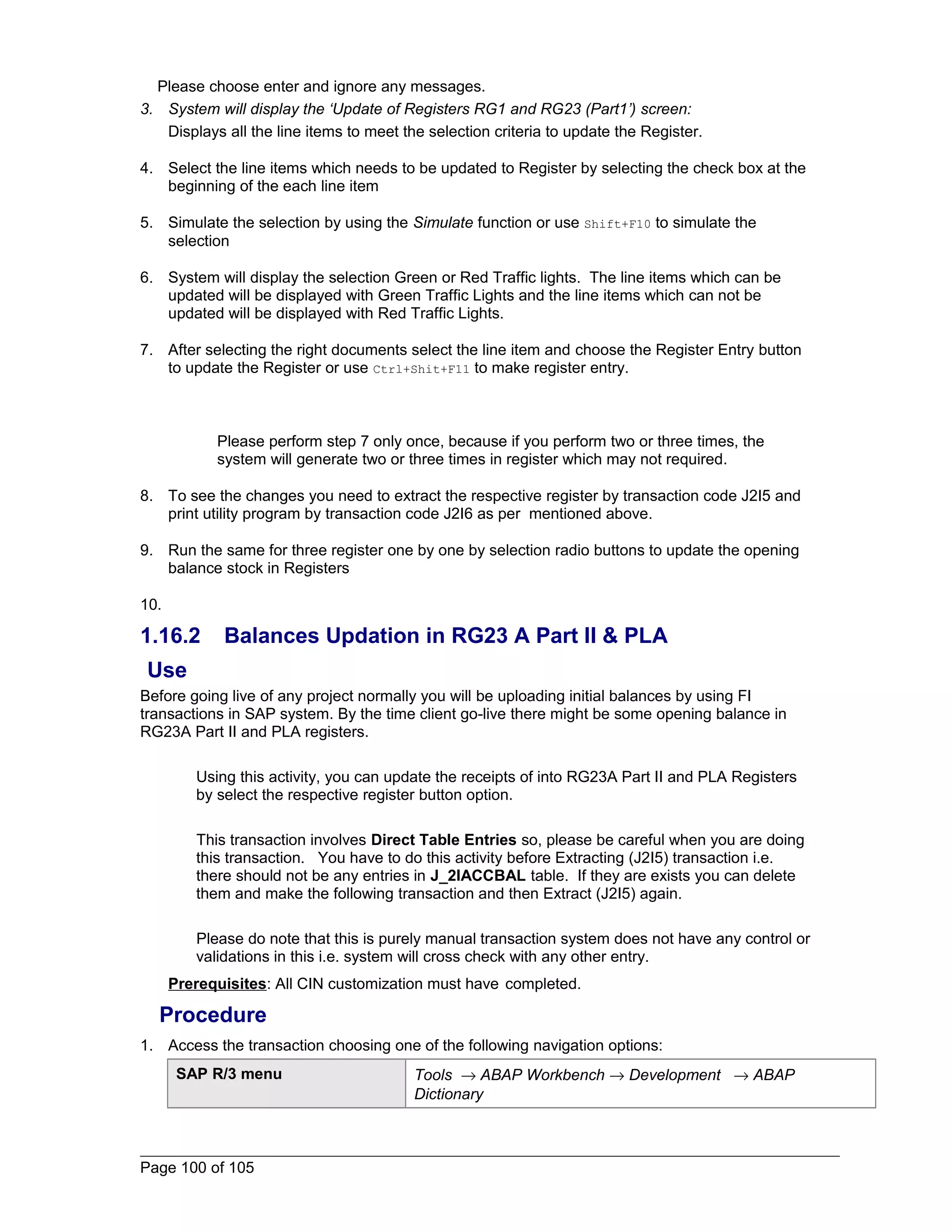 Please choose enter and ignore any messages. 
3. System will display the ‘Update of Registers RG1 and RG23 (Part1’) screen: 
Displays all the line items to meet the selection criteria to update the Register. 
4. Select the line items which needs to be updated to Register by selecting the check box at the 
beginning of the each line item 
5. Simulate the selection by using the Simulate function or use Shift+F10 to simulate the 
selection 
6. System will display the selection Green or Red Traffic lights. The line items which can be 
updated will be displayed with Green Traffic Lights and the line items which can not be 
updated will be displayed with Red Traffic Lights. 
7. After selecting the right documents select the line item and choose the Register Entry button 
to update the Register or use Ctrl+Shit+F11 to make register entry. 
Please perform step 7 only once, because if you perform two or three times, the 
system will generate two or three times in register which may not required. 
8. To see the changes you need to extract the respective register by transaction code J2I5 and 
print utility program by transaction code J2I6 as per mentioned above. 
9. Run the same for three register one by one by selection radio buttons to update the opening 
balance stock in Registers 
10. 
1.16.2 Balances Updation in RG23 A Part II & PLA 
Use 
Before going live of any project normally you will be uploading initial balances by using FI 
transactions in SAP system. By the time client go-live there might be some opening balance in 
RG23A Part II and PLA registers. 
Using this activity, you can update the receipts of into RG23A Part II and PLA Registers 
by select the respective register button option. 
This transaction involves Direct Table Entries so, please be careful when you are doing 
this transaction. You have to do this activity before Extracting (J2I5) transaction i.e. 
there should not be any entries in J_2IACCBAL table. If they are exists you can delete 
them and make the following transaction and then Extract (J2I5) again. 
Please do note that this is purely manual transaction system does not have any control or 
validations in this i.e. system will cross check with any other entry. 
Prerequisites: All CIN customization must have completed. 
Procedure 
1. Access the transaction choosing one of the following navigation options: 
SAP R/3 menu Tools ® ABAP Workbench ® Development ® ABAP 
Dictionary 
Page 100 of 105 
 
