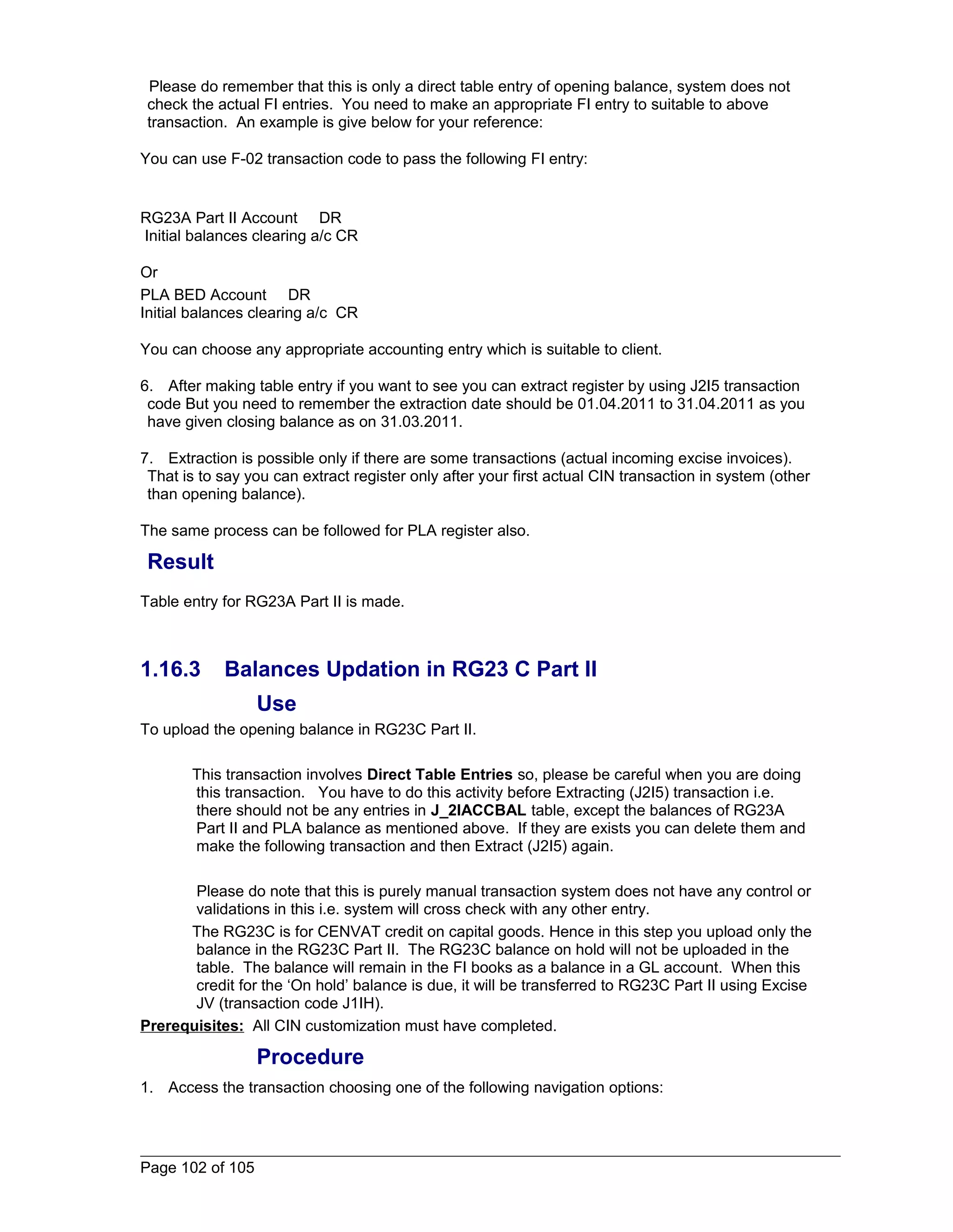 Please do remember that this is only a direct table entry of opening balance, system does not 
check the actual FI entries. You need to make an appropriate FI entry to suitable to above 
transaction. An example is give below for your reference: 
You can use F-02 transaction code to pass the following FI entry: 
RG23A Part II Account DR 
Initial balances clearing a/c CR 
Or 
PLA BED Account DR 
Initial balances clearing a/c CR 
You can choose any appropriate accounting entry which is suitable to client. 
6. After making table entry if you want to see you can extract register by using J2I5 transaction 
code But you need to remember the extraction date should be 01.04.2011 to 31.04.2011 as you 
have given closing balance as on 31.03.2011. 
7. Extraction is possible only if there are some transactions (actual incoming excise invoices). 
That is to say you can extract register only after your first actual CIN transaction in system (other 
than opening balance). 
The same process can be followed for PLA register also. 
Result 
Table entry for RG23A Part II is made. 
1.16.3 Balances Updation in RG23 C Part II 
Use 
To upload the opening balance in RG23C Part II. 
This transaction involves Direct Table Entries so, please be careful when you are doing 
this transaction. You have to do this activity before Extracting (J2I5) transaction i.e. 
there should not be any entries in J_2IACCBAL table, except the balances of RG23A 
Part II and PLA balance as mentioned above. If they are exists you can delete them and 
make the following transaction and then Extract (J2I5) again. 
Please do note that this is purely manual transaction system does not have any control or 
validations in this i.e. system will cross check with any other entry. 
The RG23C is for CENVAT credit on capital goods. Hence in this step you upload only the 
balance in the RG23C Part II. The RG23C balance on hold will not be uploaded in the 
table. The balance will remain in the FI books as a balance in a GL account. When this 
credit for the ‘On hold’ balance is due, it will be transferred to RG23C Part II using Excise 
JV (transaction code J1IH). 
Prerequisites: All CIN customization must have completed. 
Procedure 
1. Access the transaction choosing one of the following navigation options: 
Page 102 of 105 
 