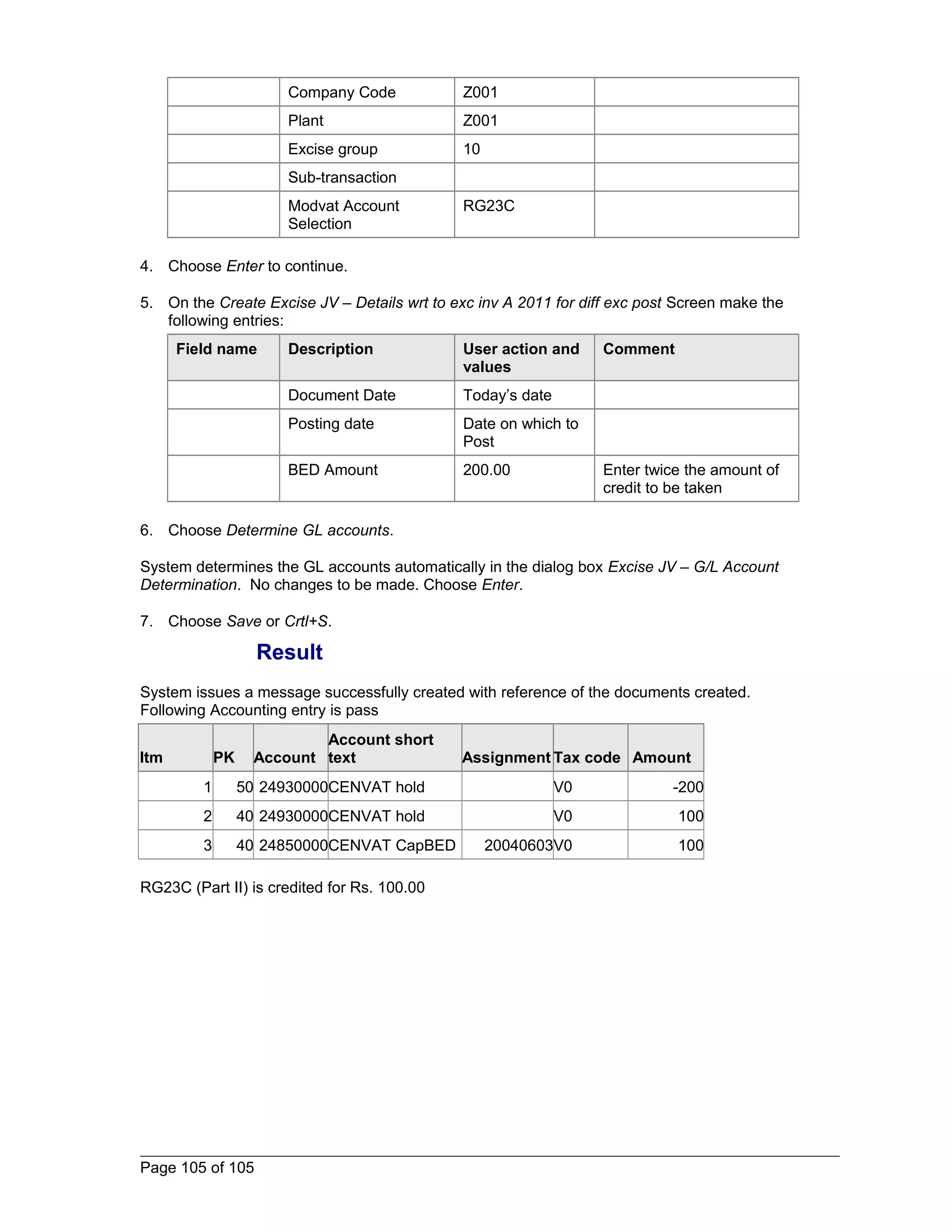 Company Code Z001 
Plant Z001 
Excise group 10 
Sub-transaction 
Modvat Account 
Selection 
RG23C 
4. Choose Enter to continue. 
5. On the Create Excise JV – Details wrt to exc inv A 2011 for diff exc post Screen make the 
following entries: 
Field name Description User action and 
values 
Comment 
Document Date Today’s date 
Posting date Date on which to 
Post 
BED Amount 200.00 Enter twice the amount of 
credit to be taken 
6. Choose Determine GL accounts. 
System determines the GL accounts automatically in the dialog box Excise JV – G/L Account 
Determination. No changes to be made. Choose Enter. 
7. Choose Save or Crtl+S. 
Result 
System issues a message successfully created with reference of the documents created. 
Following Accounting entry is pass 
Itm PK Account 
Account short 
text Assignment Tax code Amount 
1 50 24930000CENVAT hold V0 -200 
2 40 24930000CENVAT hold V0 100 
3 40 24850000CENVAT CapBED 20040603V0 100 
RG23C (Part II) is credited for Rs. 100.00 
Page 105 of 105 
