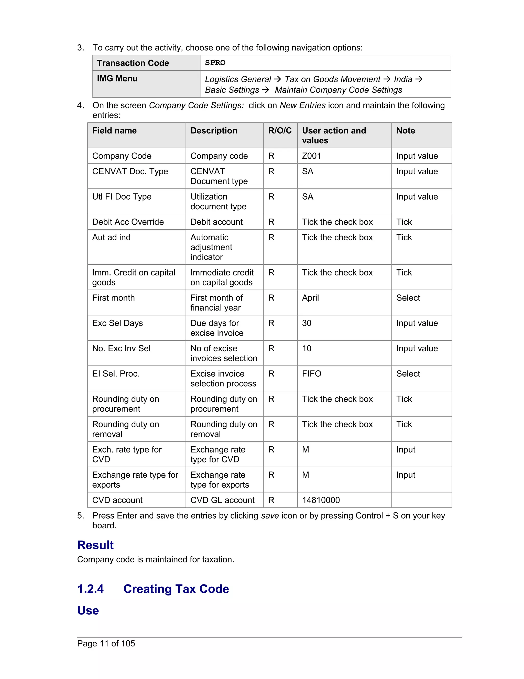 3. To carry out the activity, choose one of the following navigation options: 
Transaction Code SPRO 
IMG Menu Logistics General  Tax on Goods Movement  India  
Basic Settings  Maintain Company Code Settings 
4. On the screen Company Code Settings: click on New Entries icon and maintain the following 
entries: 
Field name Description R/O/C User action and 
values 
Note 
Company Code Company code R Z001 Input value 
CENVAT Doc. Type CENVAT 
Document type 
R SA Input value 
Utl FI Doc Type Utilization 
document type 
R SA Input value 
Debit Acc Override Debit account R Tick the check box Tick 
Aut ad ind Automatic 
adjustment 
indicator 
R Tick the check box Tick 
Imm. Credit on capital 
goods 
Immediate credit 
on capital goods 
R Tick the check box Tick 
First month First month of 
financial year 
R April Select 
Exc Sel Days Due days for 
excise invoice 
R 30 Input value 
No. Exc Inv Sel No of excise 
invoices selection 
R 10 Input value 
EI Sel. Proc. Excise invoice 
selection process 
R FIFO Select 
Rounding duty on 
procurement 
Rounding duty on 
procurement 
R Tick the check box Tick 
Rounding duty on 
removal 
Rounding duty on 
removal 
R Tick the check box Tick 
Exch. rate type for 
CVD 
Exchange rate 
type for CVD 
R M Input 
Exchange rate type for 
exports 
Exchange rate 
type for exports 
R M Input 
CVD account CVD GL account R 14810000 
5. Press Enter and save the entries by clicking save icon or by pressing Control + S on your key 
board. 
Result 
Company code is maintained for taxation. 
1.2.4 Creating Tax Code 
Use 
Page 11 of 105 
 