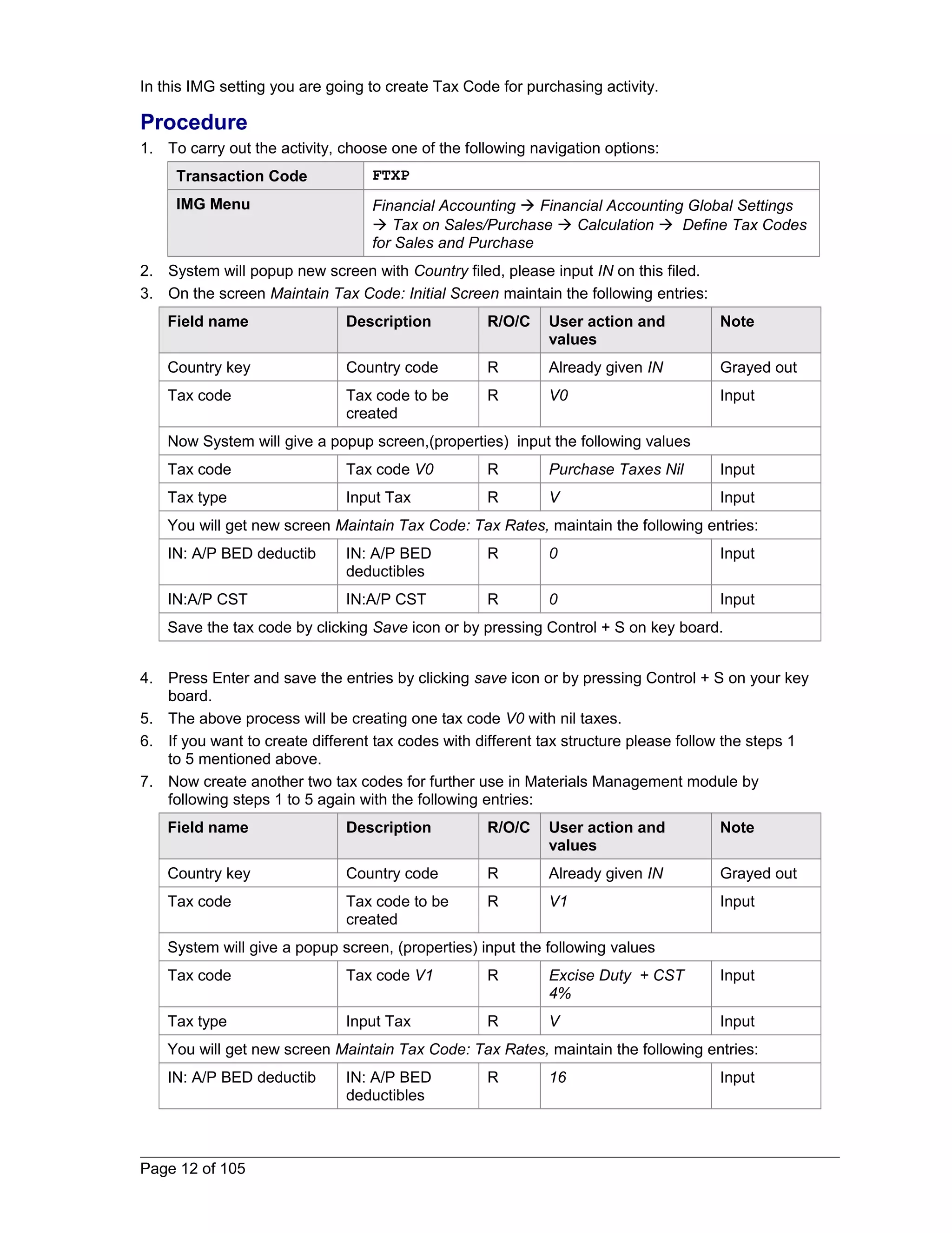 In this IMG setting you are going to create Tax Code for purchasing activity. 
Procedure 
1. To carry out the activity, choose one of the following navigation options: 
Transaction Code FTXP 
IMG Menu Financial Accounting  Financial Accounting Global Settings 
 Tax on Sales/Purchase  Calculation  Define Tax Codes 
for Sales and Purchase 
2. System will popup new screen with Country filed, please input IN on this filed. 
3. On the screen Maintain Tax Code: Initial Screen maintain the following entries: 
Field name Description R/O/C User action and 
values 
Note 
Country key Country code R Already given IN Grayed out 
Tax code Tax code to be 
created 
R V0 Input 
Now System will give a popup screen,(properties) input the following values 
Tax code Tax code V0 R Purchase Taxes Nil Input 
Tax type Input Tax R V Input 
You will get new screen Maintain Tax Code: Tax Rates, maintain the following entries: 
IN: A/P BED deductib IN: A/P BED 
deductibles 
R 0 Input 
IN:A/P CST IN:A/P CST R 0 Input 
Save the tax code by clicking Save icon or by pressing Control + S on key board. 
4. Press Enter and save the entries by clicking save icon or by pressing Control + S on your key 
board. 
5. The above process will be creating one tax code V0 with nil taxes. 
6. If you want to create different tax codes with different tax structure please follow the steps 1 
to 5 mentioned above. 
7. Now create another two tax codes for further use in Materials Management module by 
following steps 1 to 5 again with the following entries: 
Field name Description R/O/C User action and 
values 
Note 
Country key Country code R Already given IN Grayed out 
Tax code Tax code to be 
created 
R V1 Input 
System will give a popup screen, (properties) input the following values 
Tax code Tax code V1 R Excise Duty + CST 
4% 
Input 
Tax type Input Tax R V Input 
You will get new screen Maintain Tax Code: Tax Rates, maintain the following entries: 
IN: A/P BED deductib IN: A/P BED 
deductibles 
R 16 Input 
Page 12 of 105 
 