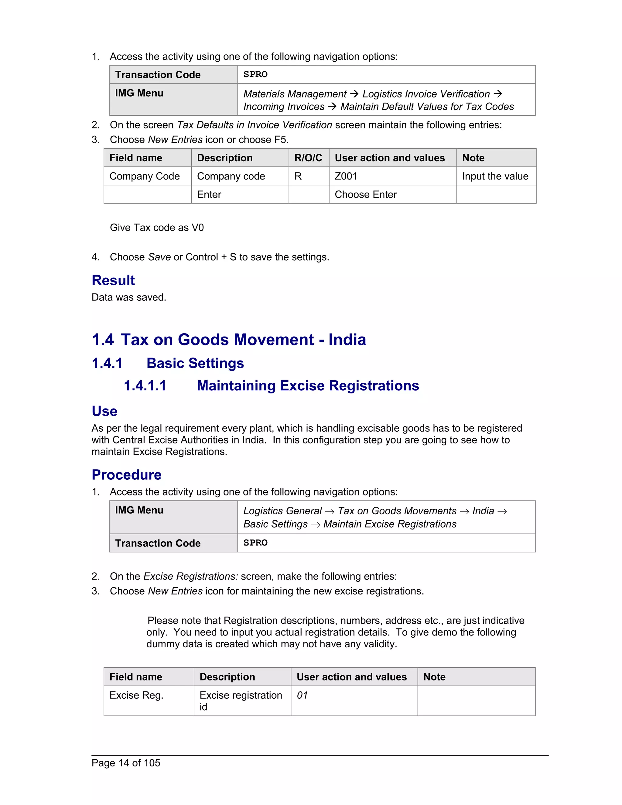 1. Access the activity using one of the following navigation options: 
Transaction Code SPRO 
IMG Menu Materials Management  Logistics Invoice Verification  
Incoming Invoices  Maintain Default Values for Tax Codes 
2. On the screen Tax Defaults in Invoice Verification screen maintain the following entries: 
3. Choose New Entries icon or choose F5. 
Field name Description R/O/C User action and values Note 
Company Code Company code R Z001 Input the value 
Enter Choose Enter 
Give Tax code as V0 
4. Choose Save or Control + S to save the settings. 
Result 
Data was saved. 
1.4 Tax on Goods Movement - India 
1.4.1 Basic Settings 
1.4.1.1 Maintaining Excise Registrations 
Use 
As per the legal requirement every plant, which is handling excisable goods has to be registered 
with Central Excise Authorities in India. In this configuration step you are going to see how to 
maintain Excise Registrations. 
Procedure 
1. Access the activity using one of the following navigation options: 
IMG Menu Logistics General ® Tax on Goods Movements ® India ® 
Basic Settings ® Maintain Excise Registrations 
Transaction Code SPRO 
2. On the Excise Registrations: screen, make the following entries: 
3. Choose New Entries icon for maintaining the new excise registrations. 
Please note that Registration descriptions, numbers, address etc., are just indicative 
only. You need to input you actual registration details. To give demo the following 
dummy data is created which may not have any validity. 
Field name Description User action and values Note 
Excise Reg. Excise registration 
id 
01 
Page 14 of 105 
 