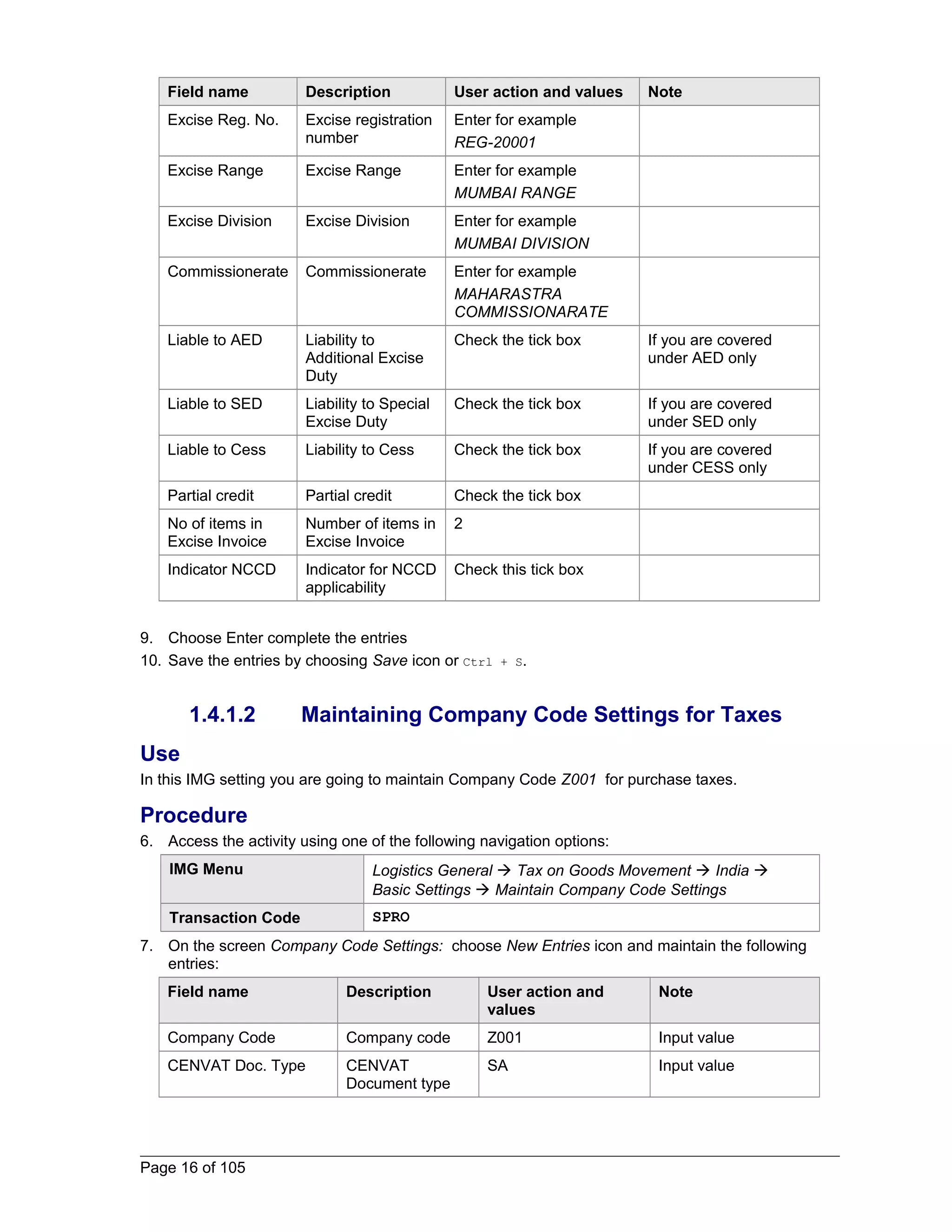 Field name Description User action and values Note 
Excise Reg. No. Excise registration 
number 
Enter for example 
REG-20001 
Excise Range Excise Range Enter for example 
MUMBAI RANGE 
Excise Division Excise Division Enter for example 
MUMBAI DIVISION 
Commissionerate Commissionerate Enter for example 
MAHARASTRA 
COMMISSIONARATE 
Liable to AED Liability to 
Additional Excise 
Duty 
Check the tick box If you are covered 
under AED only 
Liable to SED Liability to Special 
Excise Duty 
Check the tick box If you are covered 
under SED only 
Liable to Cess Liability to Cess Check the tick box If you are covered 
under CESS only 
Partial credit Partial credit Check the tick box 
No of items in 
Number of items in 
2 
Excise Invoice 
Excise Invoice 
Indicator NCCD Indicator for NCCD 
applicability 
Check this tick box 
9. Choose Enter complete the entries 
10. Save the entries by choosing Save icon or Ctrl + S. 
1.4.1.2 Maintaining Company Code Settings for Taxes 
Use 
In this IMG setting you are going to maintain Company Code Z001 for purchase taxes. 
Procedure 
6. Access the activity using one of the following navigation options: 
IMG Menu Logistics General  Tax on Goods Movement  India  
Basic Settings  Maintain Company Code Settings 
Transaction Code SPRO 
7. On the screen Company Code Settings: choose New Entries icon and maintain the following 
entries: 
Field name Description User action and 
values 
Note 
Company Code Company code Z001 Input value 
CENVAT Doc. Type CENVAT 
Document type 
SA Input value 
Page 16 of 105 
 