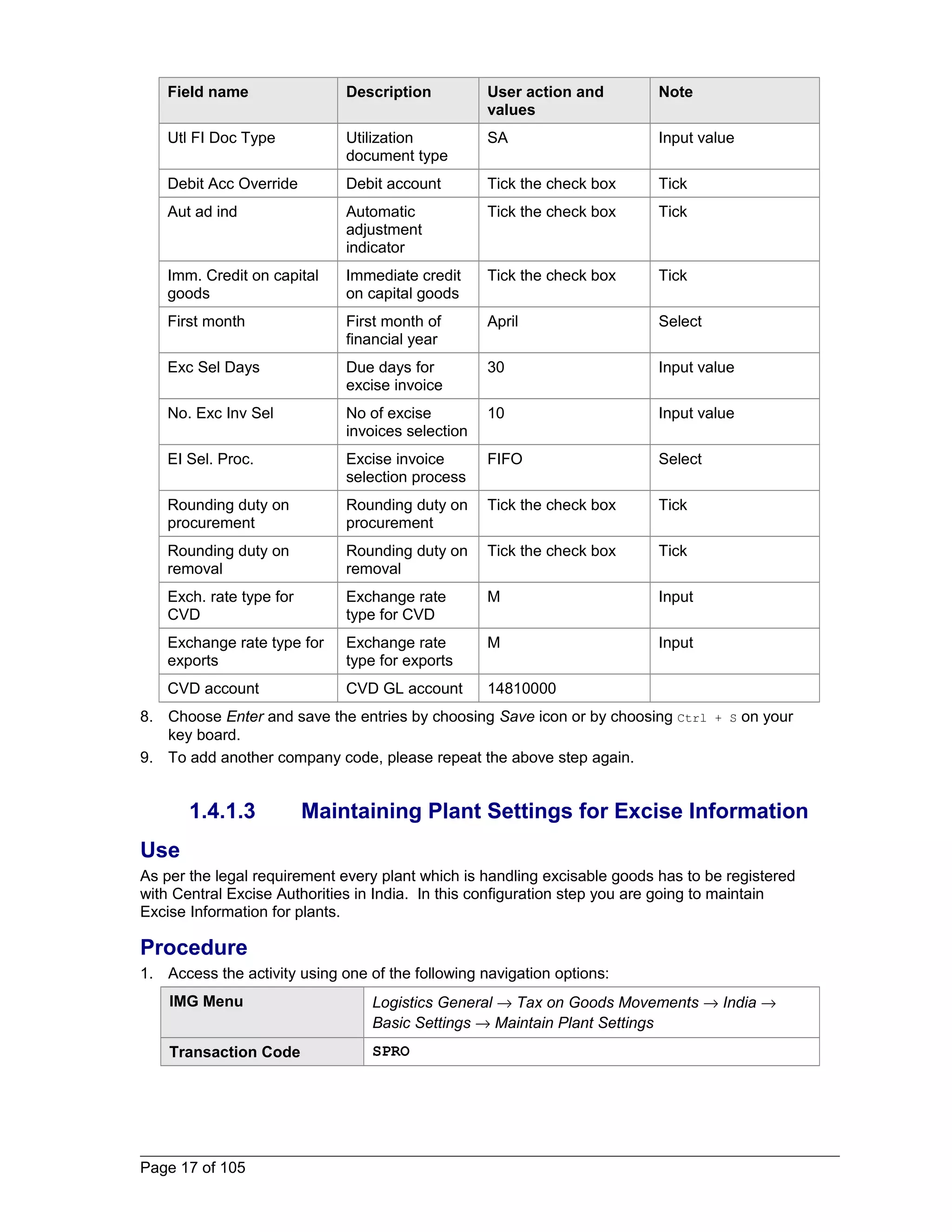 Field name Description User action and 
values 
Note 
Utl FI Doc Type Utilization 
document type 
SA Input value 
Debit Acc Override Debit account Tick the check box Tick 
Aut ad ind Automatic 
adjustment 
indicator 
Tick the check box Tick 
Imm. Credit on capital 
goods 
Immediate credit 
on capital goods 
Tick the check box Tick 
First month First month of 
financial year 
April Select 
Exc Sel Days Due days for 
excise invoice 
30 Input value 
No. Exc Inv Sel No of excise 
invoices selection 
10 Input value 
EI Sel. Proc. Excise invoice 
selection process 
FIFO Select 
Rounding duty on 
procurement 
Rounding duty on 
procurement 
Tick the check box Tick 
Rounding duty on 
removal 
Rounding duty on 
removal 
Tick the check box Tick 
Exch. rate type for 
CVD 
Exchange rate 
type for CVD 
M Input 
Exchange rate type for 
exports 
Exchange rate 
type for exports 
M Input 
CVD account CVD GL account 14810000 
8. Choose Enter and save the entries by choosing Save icon or by choosing Ctrl + S on your 
key board. 
9. To add another company code, please repeat the above step again. 
1.4.1.3 Maintaining Plant Settings for Excise Information 
Use 
As per the legal requirement every plant which is handling excisable goods has to be registered 
with Central Excise Authorities in India. In this configuration step you are going to maintain 
Excise Information for plants. 
Procedure 
1. Access the activity using one of the following navigation options: 
IMG Menu Logistics General ® Tax on Goods Movements ® India ® 
Basic Settings ® Maintain Plant Settings 
Transaction Code SPRO 
Page 17 of 105 
 