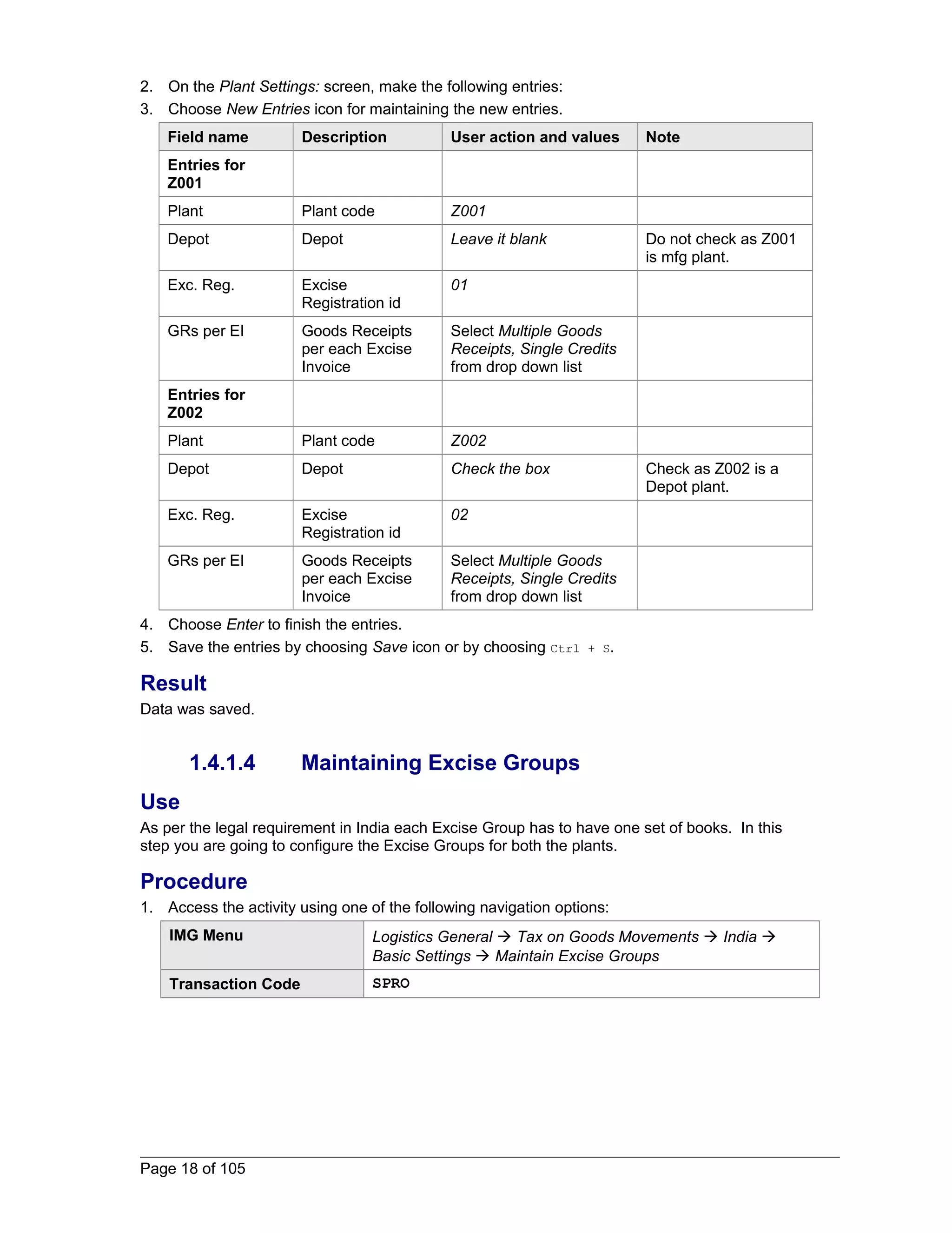 2. On the Plant Settings: screen, make the following entries: 
3. Choose New Entries icon for maintaining the new entries. 
Field name Description User action and values Note 
Entries for 
Z001 
Plant Plant code Z001 
Depot Depot Leave it blank Do not check as Z001 
is mfg plant. 
Exc. Reg. Excise 
Registration id 
01 
GRs per EI Goods Receipts 
per each Excise 
Invoice 
Select Multiple Goods 
Receipts, Single Credits 
from drop down list 
Entries for 
Z002 
Plant Plant code Z002 
Depot Depot Check the box Check as Z002 is a 
Depot plant. 
Exc. Reg. Excise 
Registration id 
02 
GRs per EI Goods Receipts 
per each Excise 
Invoice 
Select Multiple Goods 
Receipts, Single Credits 
from drop down list 
4. Choose Enter to finish the entries. 
5. Save the entries by choosing Save icon or by choosing Ctrl + S. 
Result 
Data was saved. 
1.4.1.4 Maintaining Excise Groups 
Use 
As per the legal requirement in India each Excise Group has to have one set of books. In this 
step you are going to configure the Excise Groups for both the plants. 
Procedure 
1. Access the activity using one of the following navigation options: 
IMG Menu Logistics General  Tax on Goods Movements  India  
Basic Settings  Maintain Excise Groups 
Transaction Code SPRO 
Page 18 of 105 
 