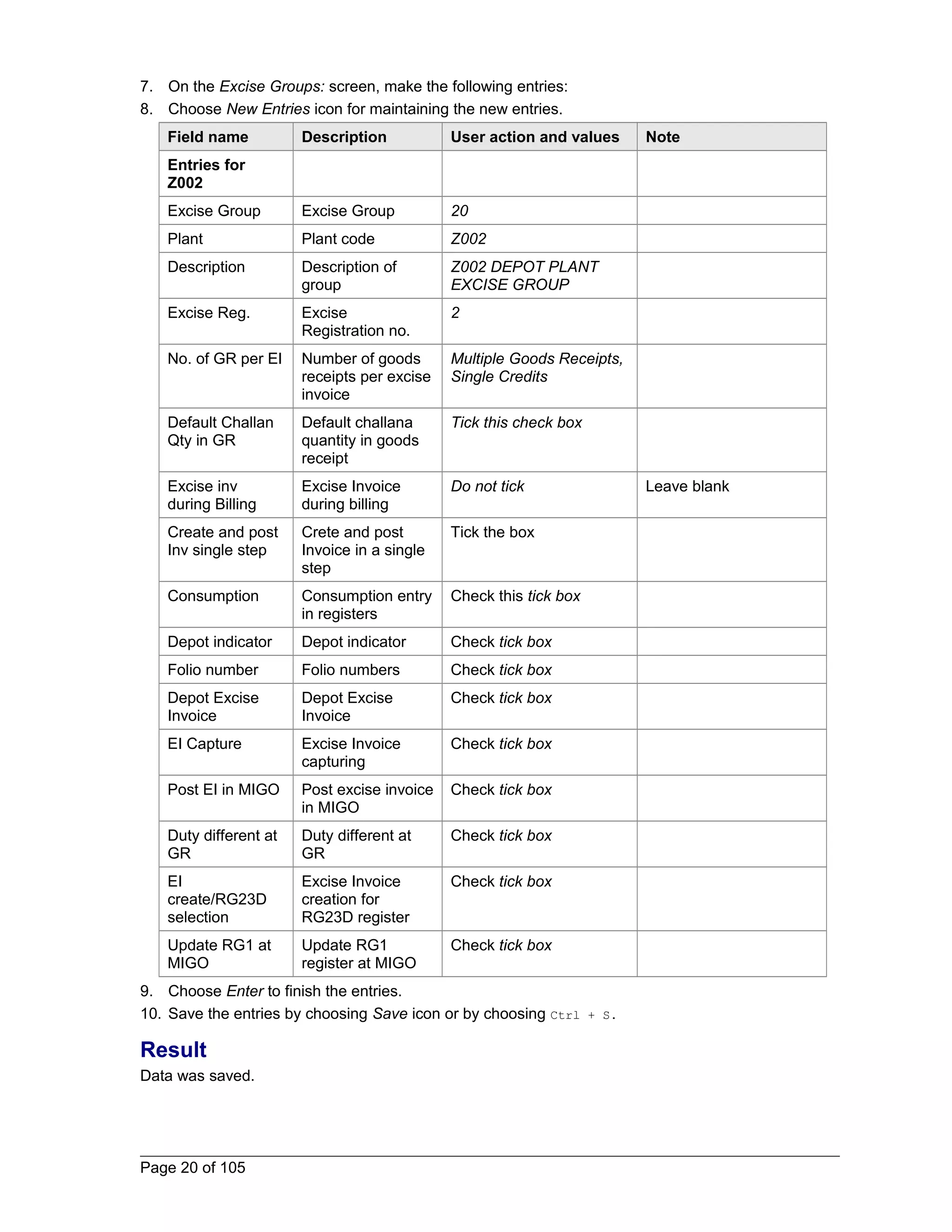 7. On the Excise Groups: screen, make the following entries: 
8. Choose New Entries icon for maintaining the new entries. 
Field name Description User action and values Note 
Entries for 
Z002 
Excise Group Excise Group 20 
Plant Plant code Z002 
Description Description of 
group 
Z002 DEPOT PLANT 
EXCISE GROUP 
Excise Reg. Excise 
Registration no. 
2 
No. of GR per EI Number of goods 
receipts per excise 
invoice 
Multiple Goods Receipts, 
Single Credits 
Default Challan 
Qty in GR 
Default challana 
quantity in goods 
receipt 
Tick this check box 
Excise inv 
during Billing 
Excise Invoice 
during billing 
Do not tick Leave blank 
Create and post 
Inv single step 
Crete and post 
Invoice in a single 
step 
Tick the box 
Consumption Consumption entry 
in registers 
Check this tick box 
Depot indicator Depot indicator Check tick box 
Folio number Folio numbers Check tick box 
Depot Excise 
Depot Excise 
Check tick box 
Invoice 
Invoice 
EI Capture Excise Invoice 
capturing 
Check tick box 
Post EI in MIGO Post excise invoice 
in MIGO 
Check tick box 
Duty different at 
GR 
Duty different at 
GR 
Check tick box 
EI 
create/RG23D 
selection 
Excise Invoice 
creation for 
RG23D register 
Check tick box 
Update RG1 at 
MIGO 
Update RG1 
register at MIGO 
Check tick box 
9. Choose Enter to finish the entries. 
10. Save the entries by choosing Save icon or by choosing Ctrl + S. 
Result 
Data was saved. 
Page 20 of 105 
 